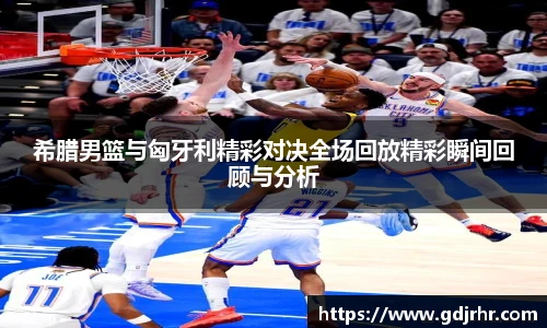 希腊男篮与匈牙利精彩对决全场回放精彩瞬间回顾与分析